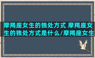 摩羯座女生的独处方式 摩羯座女生的独处方式是什么/摩羯座女生的独处方式 摩羯座女生的独处方式是什么-我的网站